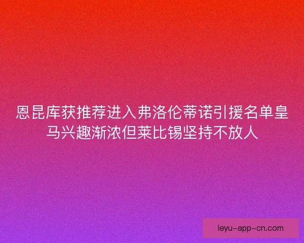 恩昆库获推荐进入弗洛伦蒂诺引援名单皇马兴趣渐浓但莱比锡坚持不放人 恩昆库获推荐进入弗洛伦蒂诺引援名单皇马兴趣渐浓但莱比锡坚持不放人