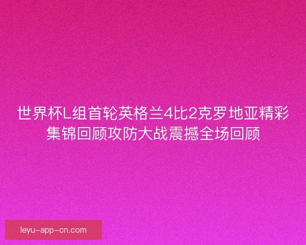 世界杯L组首轮英格兰4比2克罗地亚精彩集锦回顾攻防大战震撼全场回顾