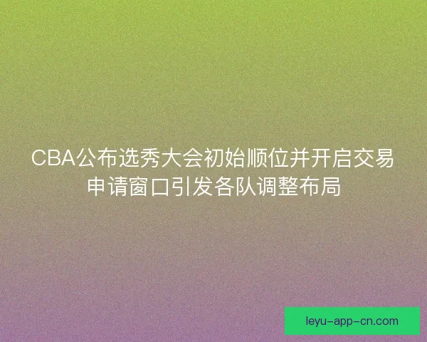 CBA公布选秀大会初始顺位并开启交易申请窗口引发各队调整布局 CBA公布选秀大会初始顺位并开启交易申请窗口引发各队调整布局