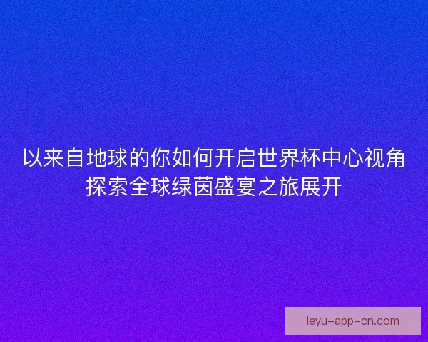 以来自地球的你如何开启世界杯中心视角探索全球绿茵盛宴之旅展开