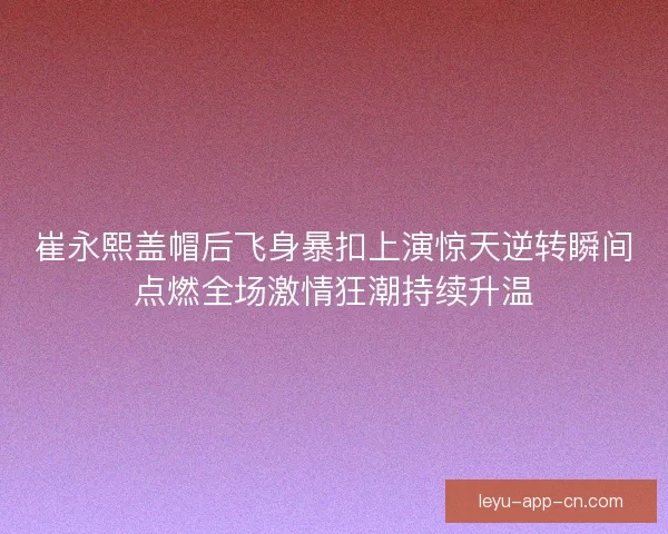 崔永熙盖帽后飞身暴扣上演惊天逆转瞬间点燃全场激情狂潮持续升温