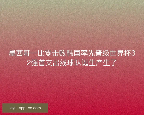墨西哥一比零击败韩国率先晋级世界杯32强首支出线球队诞生产生了