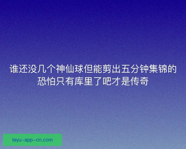 谁还没几个神仙球但能剪出五分钟集锦的恐怕只有库里了吧才是传奇